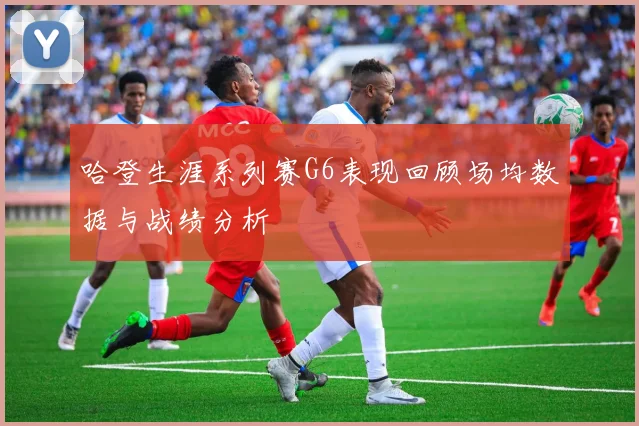 哈登生涯系列赛G6表现回顾场均数据与战绩分析