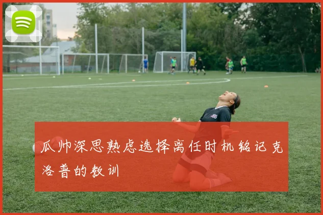 瓜帅深思熟虑选择离任时机铭记克洛普的教训