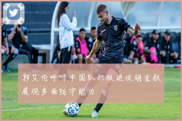 郭艾伦呼吁中国队积极进攻胡金秋展现多面防守能力