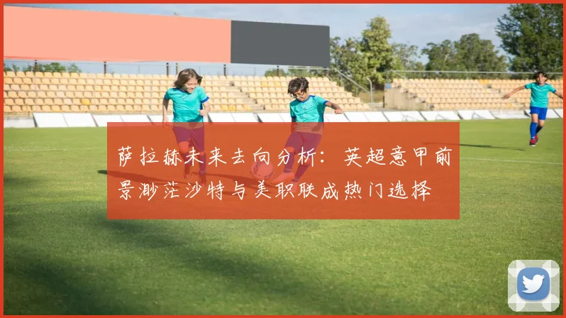 萨拉赫未来去向分析：英超意甲前景渺茫沙特与美职联成热门选择