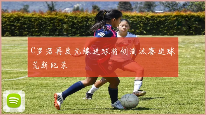 C罗若再度无缘进球将创淘汰赛进球荒新纪录