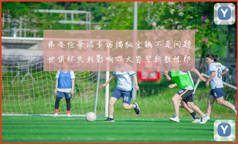 弗洛伦蒂诺专访揭秘金钱不是问题世俱杯失利影响四大皆空新教练即将到来