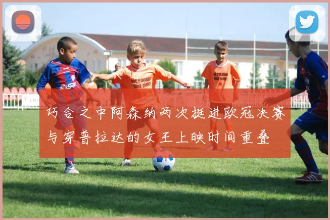 巧合之中阿森纳两次挺进欧冠决赛与穿普拉达的女王上映时间重叠