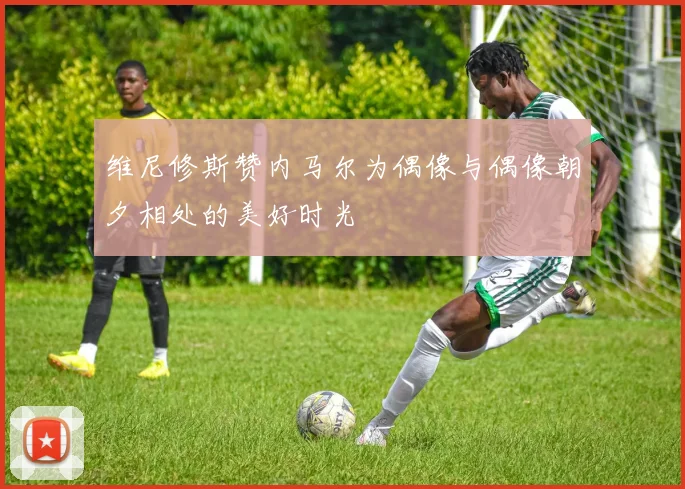 维尼修斯赞内马尔为偶像与偶像朝夕相处的美好时光