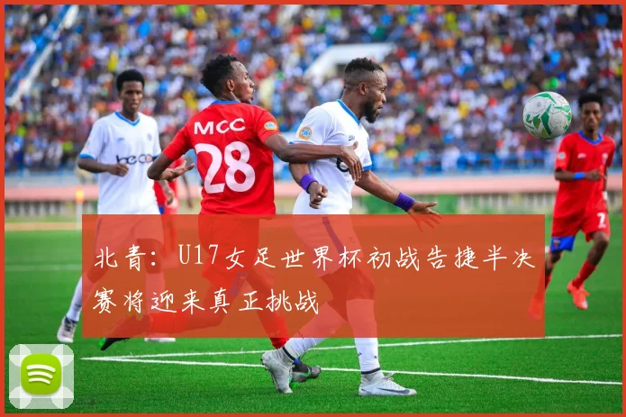 北青：U17女足世界杯初战告捷半决赛将迎来真正挑战