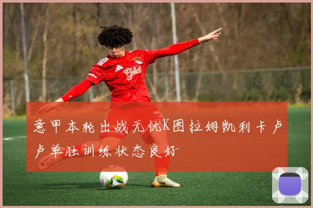 意甲本轮出战无忧K图拉姆凯利卡卢卢单独训练状态良好