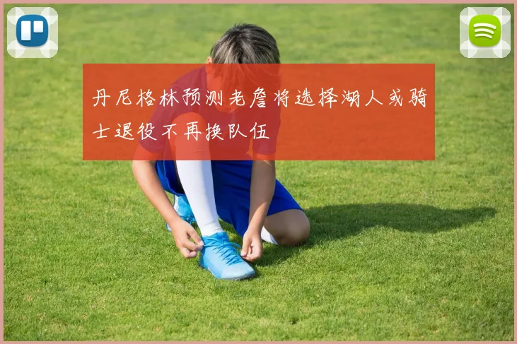 丹尼格林预测老詹将选择湖人或骑士退役不再换队伍