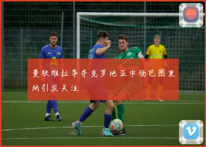 曼联维拉争夺克罗地亚中场巴图里纳引发关注