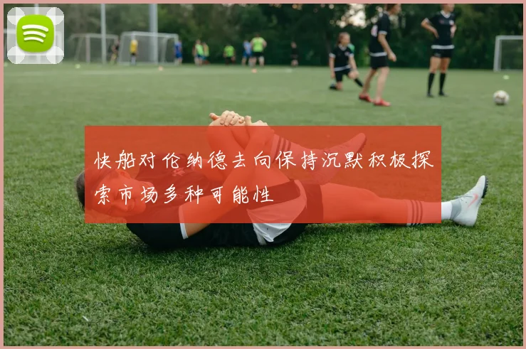 快船对伦纳德去向保持沉默积极探索市场多种可能性