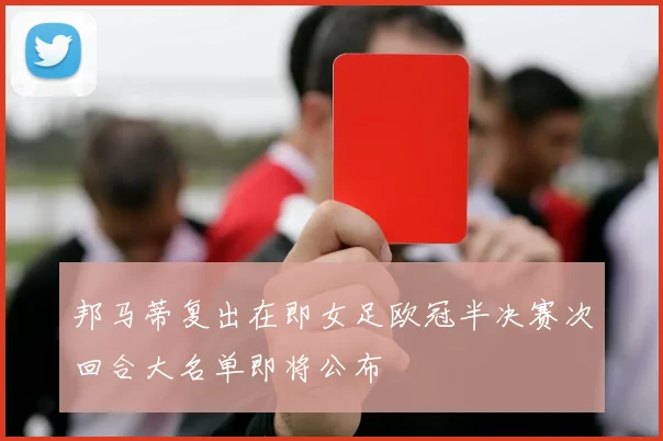 邦马蒂复出在即女足欧冠半决赛次回合大名单即将公布