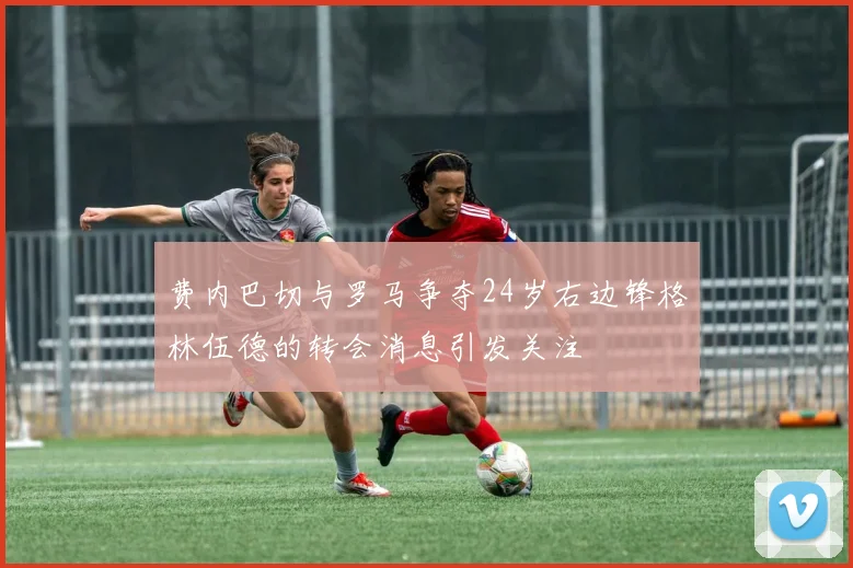费内巴切与罗马争夺24岁右边锋格林伍德的转会消息引发关注