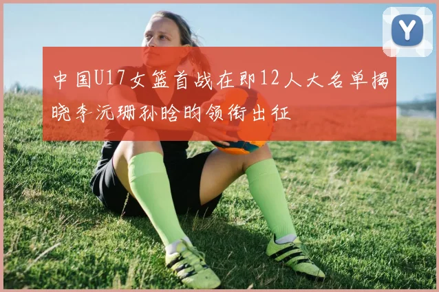中国U17女篮首战在即12人大名单揭晓李沅珊孙晗昀领衔出征