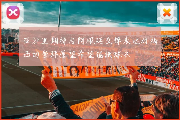 亚沙里期待与阿根廷交锋表达对梅西的崇拜愿望希望能换球衣