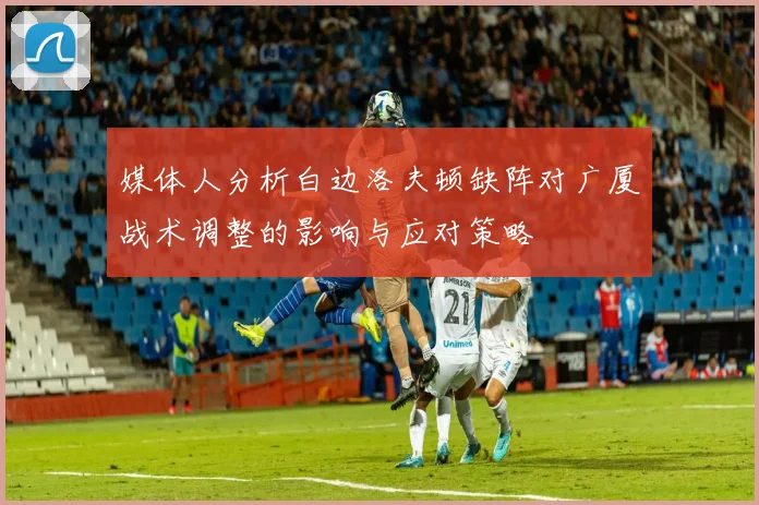 媒体人分析白边洛夫顿缺阵对广厦战术调整的影响与应对策略