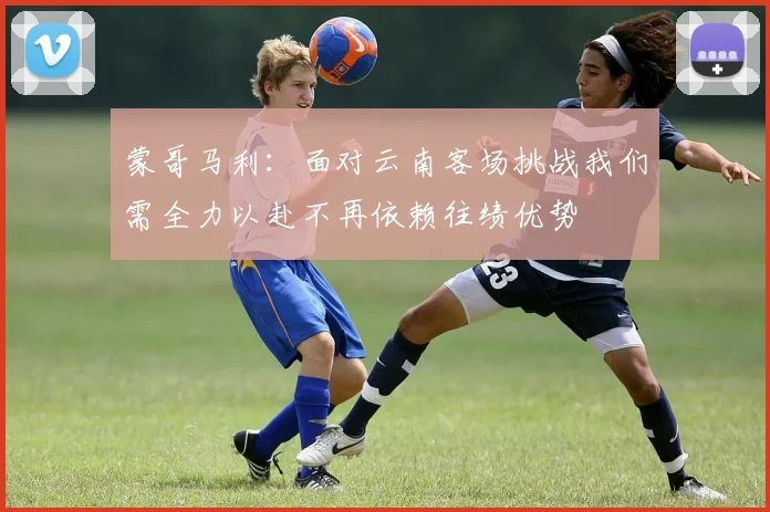 蒙哥马利：面对云南客场挑战我们需全力以赴不再依赖往绩优势