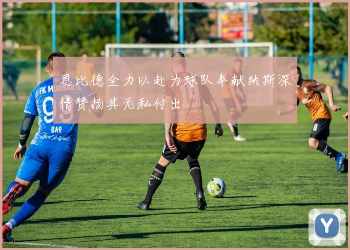 恩比德全力以赴为球队奉献纳斯深情赞扬其无私付出