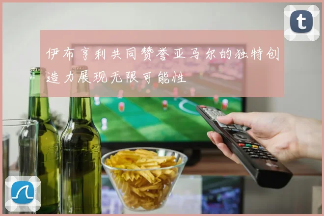 伊布亨利共同赞誉亚马尔的独特创造力展现无限可能性