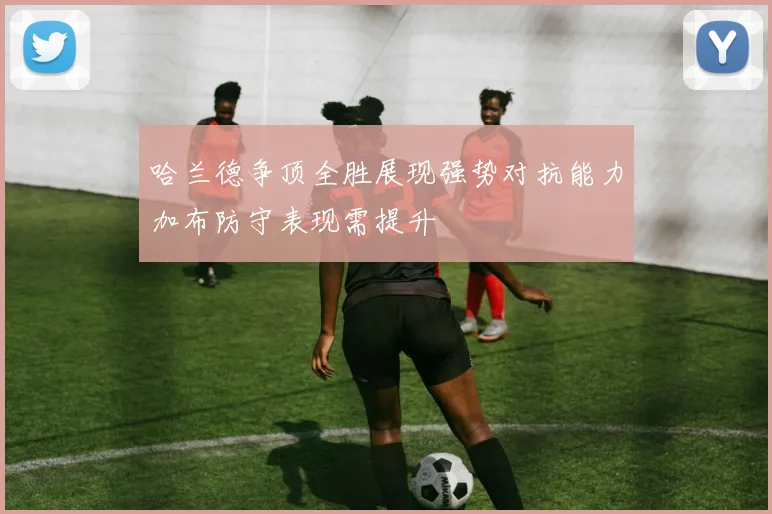 哈兰德争顶全胜展现强势对抗能力加布防守表现需提升