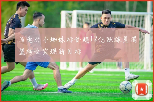 马竞对小蜘蛛标价超12亿欧球员渴望转会实现新目标
