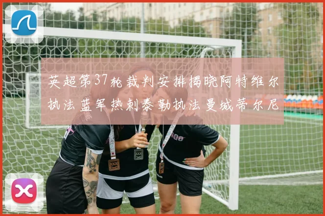 英超第37轮裁判安排揭晓阿特维尔执法蓝军热刺泰勒执法曼城蒂尔尼执法枪手