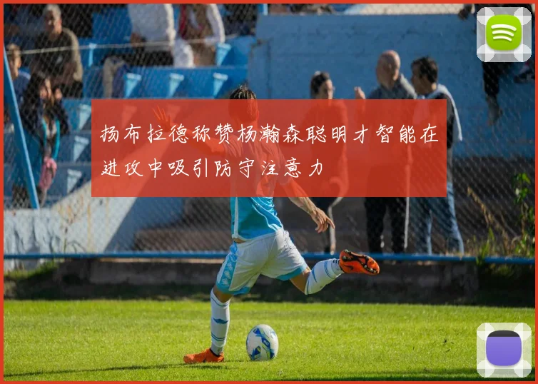 扬布拉德称赞杨瀚森聪明才智能在进攻中吸引防守注意力