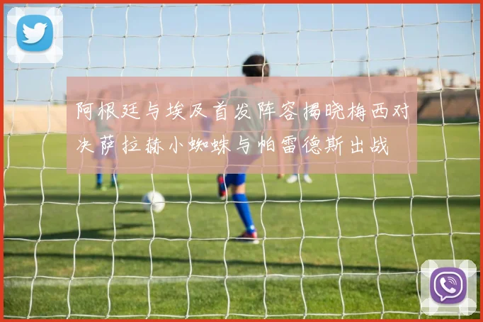 阿根廷与埃及首发阵容揭晓梅西对决萨拉赫小蜘蛛与帕雷德斯出战