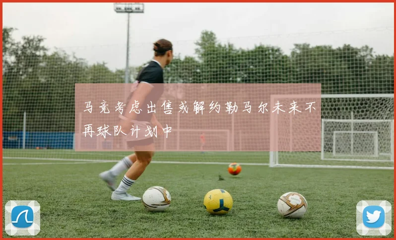 马竞考虑出售或解约勒马尔未来不再球队计划中