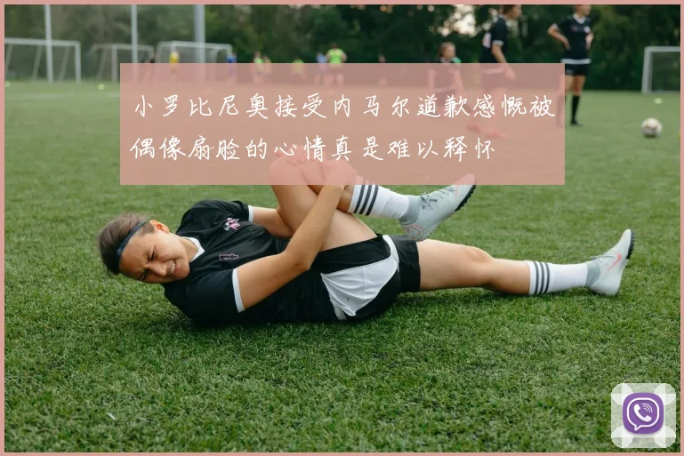 小罗比尼奥接受内马尔道歉感慨被偶像扇脸的心情真是难以释怀